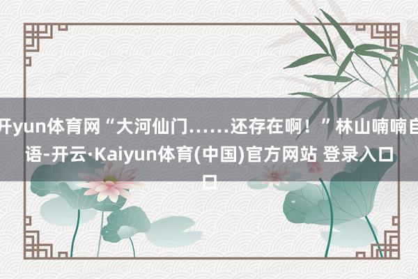 开yun体育网“大河仙门……还存在啊！”林山喃喃自语-开云·Kaiyun体育(中国)官方网站 登录入口
