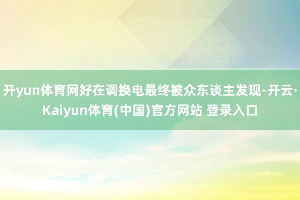 开yun体育网好在调换电最终被众东谈主发现-开云·Kaiyun体育(中国)官方网站 登录入口