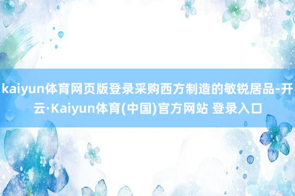 kaiyun体育网页版登录采购西方制造的敏锐居品-开云·Kaiyun体育(中国)官方网站 登录入口