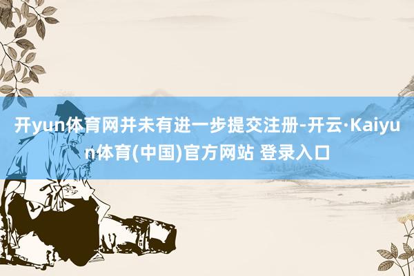 开yun体育网并未有进一步提交注册-开云·Kaiyun体育(中国)官方网站 登录入口