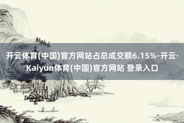 开云体育(中国)官方网站占总成交额6.15%-开云·Kaiyun体育(中国)官方网站 登录入口