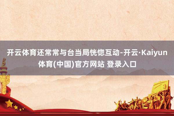 开云体育还常常与台当局恍惚互动-开云·Kaiyun体育(中国)官方网站 登录入口