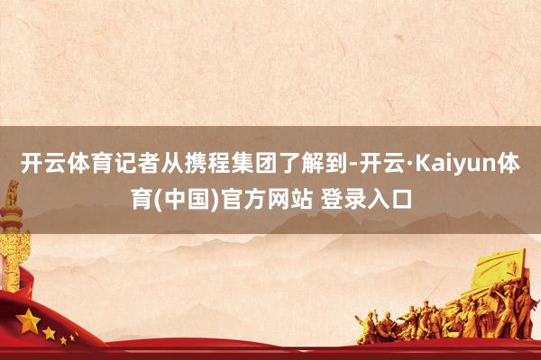 开云体育记者从携程集团了解到-开云·Kaiyun体育(中国)官方网站 登录入口