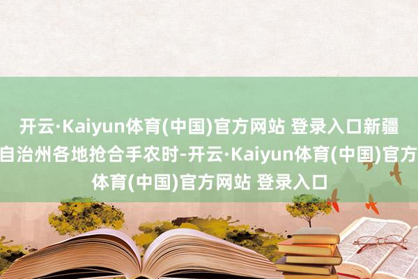 开云·Kaiyun体育(中国)官方网站 登录入口新疆巴音郭楞蒙古自治州各地抢合手农时-开云·Kaiyun体育(中国)官方网站 登录入口