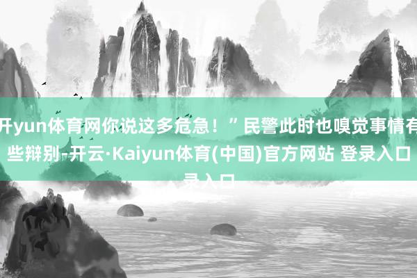 开yun体育网你说这多危急！”民警此时也嗅觉事情有些辩别-开云·Kaiyun体育(中国)官方网站 登录入口