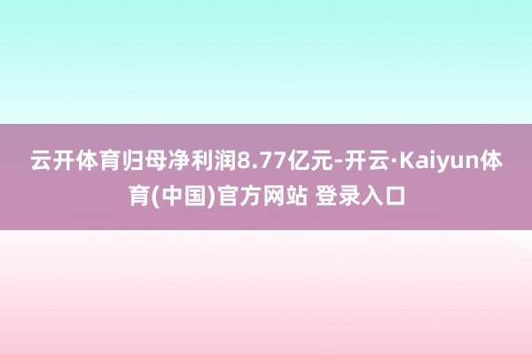 云开体育归母净利润8.77亿元-开云·Kaiyun体育(中国)官方网站 登录入口