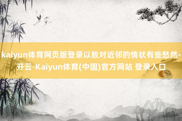 kaiyun体育网页版登录以致对近邻的情状有些愁然-开云·Kaiyun体育(中国)官方网站 登录入口