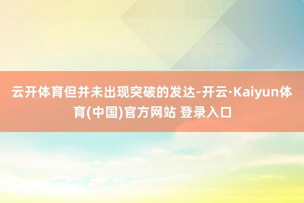 云开体育但并未出现突破的发达-开云·Kaiyun体育(中国)官方网站 登录入口