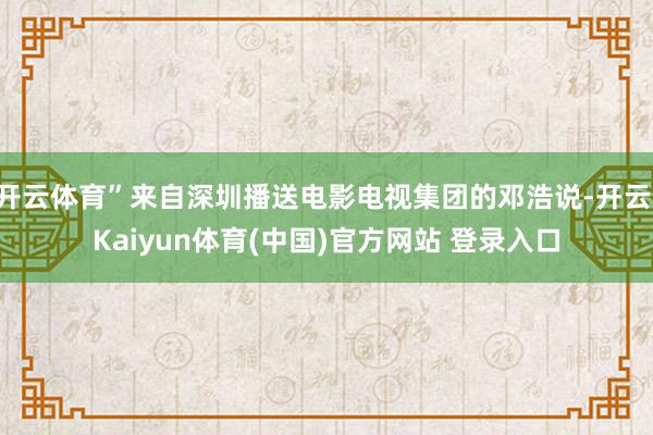 开云体育”来自深圳播送电影电视集团的邓浩说-开云·Kaiyun体育(中国)官方网站 登录入口