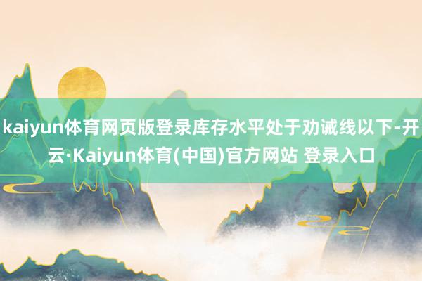 kaiyun体育网页版登录库存水平处于劝诫线以下-开云·Kaiyun体育(中国)官方网站 登录入口