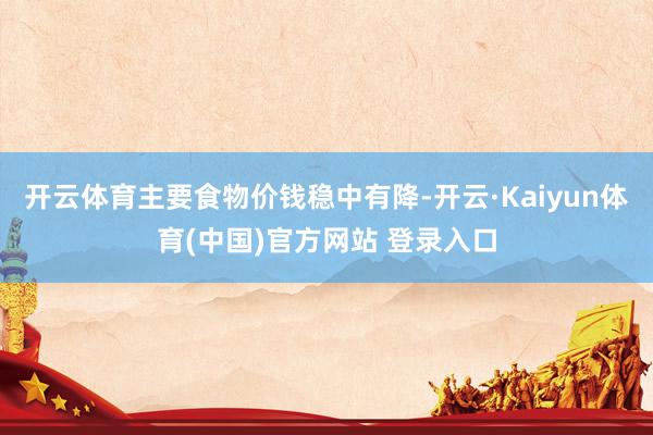开云体育主要食物价钱稳中有降-开云·Kaiyun体育(中国)官方网站 登录入口