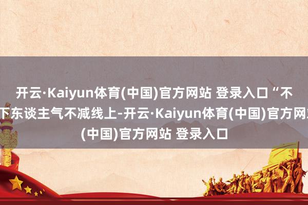 开云·Kaiyun体育(中国)官方网站 登录入口　　“不愁客源”线下东谈主气不减　　线上-开云·Kaiyun体育(中国)官方网站 登录入口