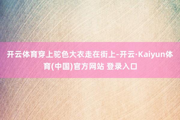 开云体育穿上驼色大衣走在街上-开云·Kaiyun体育(中国)官方网站 登录入口