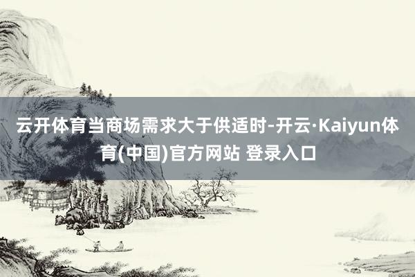 云开体育当商场需求大于供适时-开云·Kaiyun体育(中国)官方网站 登录入口