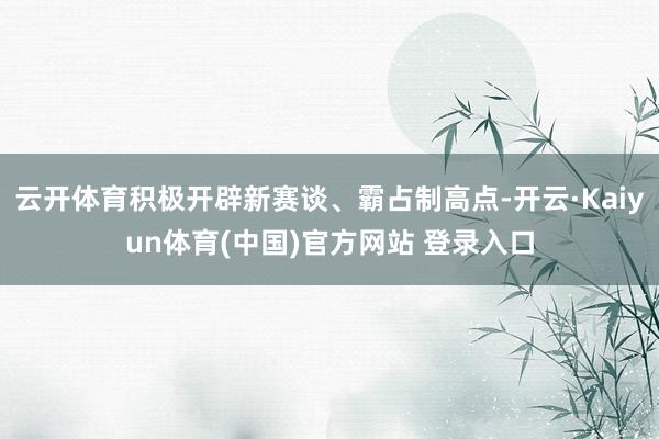 云开体育积极开辟新赛谈、霸占制高点-开云·Kaiyun体育(中国)官方网站 登录入口