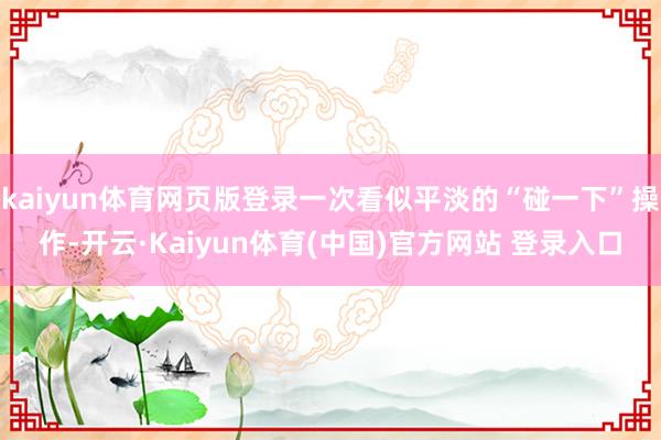 kaiyun体育网页版登录一次看似平淡的“碰一下”操作-开云·Kaiyun体育(中国)官方网站 登录入口
