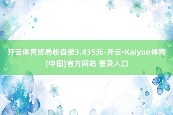 开云体育终局收盘报3.435元-开云·Kaiyun体育(中国)官方网站 登录入口