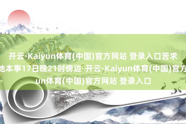 开云·Kaiyun体育(中国)官方网站 登录入口苦求收尾本事为当地本事17日晚21时傍边-开云·Kaiyun体育(中国)官方网站 登录入口
