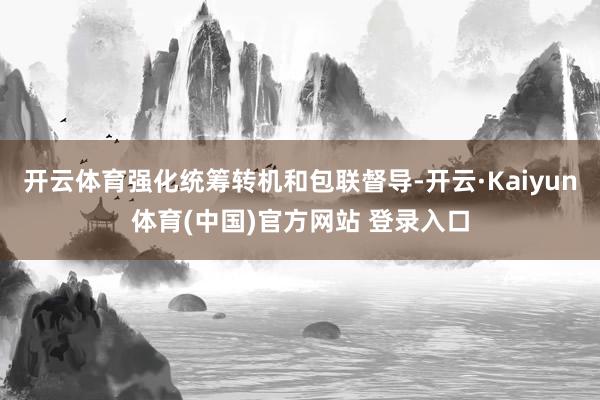 开云体育强化统筹转机和包联督导-开云·Kaiyun体育(中国)官方网站 登录入口