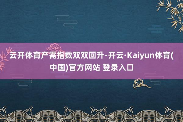 云开体育　　产需指数双双回升-开云·Kaiyun体育(中国)官方网站 登录入口