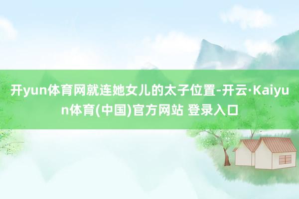 开yun体育网就连她女儿的太子位置-开云·Kaiyun体育(中国)官方网站 登录入口
