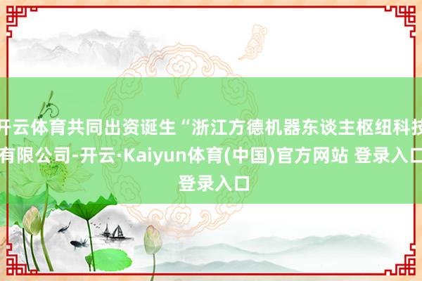 开云体育共同出资诞生“浙江方德机器东谈主枢纽科技有限公司-开云·Kaiyun体育(中国)官方网站 登录入口