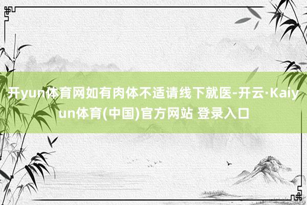 开yun体育网如有肉体不适请线下就医-开云·Kaiyun体育(中国)官方网站 登录入口