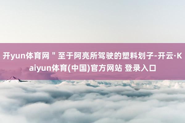 开yun体育网＂至于阿亮所驾驶的塑料划子-开云·Kaiyun体育(中国)官方网站 登录入口