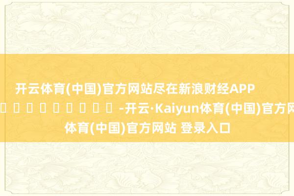 开云体育(中国)官方网站尽在新浪财经APP            													-开云·Kaiyun体育(中国)官方网站 登录入口