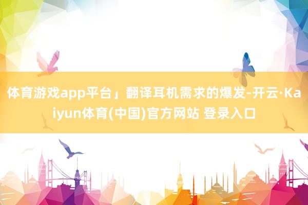 体育游戏app平台」翻译耳机需求的爆发-开云·Kaiyun体育(中国)官方网站 登录入口