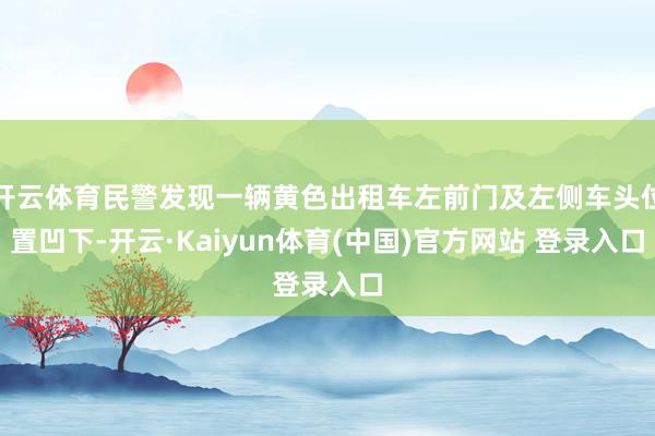 开云体育民警发现一辆黄色出租车左前门及左侧车头位置凹下-开云·Kaiyun体育(中国)官方网站 登录入口