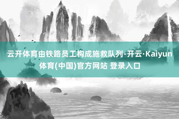 云开体育由铁路员工构成施救队列-开云·Kaiyun体育(中国)官方网站 登录入口
