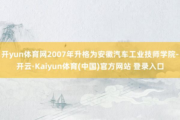 开yun体育网2007年升格为安徽汽车工业技师学院-开云·Kaiyun体育(中国)官方网站 登录入口