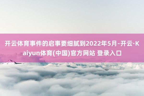 开云体育　　事件的启事要细腻到2022年5月-开云·Kaiyun体育(中国)官方网站 登录入口
